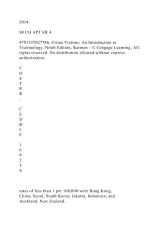 2014.
98 CH APT ER 4
9781337027786, Crime Victims: An Introduction to
Victimology, Ninth Edition, Karmen - © Cengage Learning. All
rights reserved. No distribution allowed without express
authorization.
F
O
S
T
E
R
,
C
E
D
R
I
C
1
6
9
2
T
S
rates of less than 1 per 100,000 were Hong Kong,
China; Seoul, South Korea; Jakarta, Indonesia; and
Auckland, New Zealand.
 