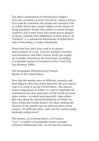 The above examination of international compar-
isons has revealed a crucial risk factor: where a person
lives (and by extension, the people one interacts with
on a daily basis) has a major impact on the chance of
being murdered. People who reside in certain foreign
countries and certain cities face much graver dangers
of dying violently than inhabitants of other places. So
“location” is a substantial determinant of differential
risks of becoming a victim of homicide.
Those who lose their lives tend to be perma-
nent residents of a city. Tourists, business travelers,
conventioneers, and other visitors rarely get caught
up in deadly showdowns far from home, according
to a detailed analysis of murders in New York City
(see Karmen, 2006).
The Geographic Distribution of Violent
Deaths in the United States
Now that the murder rates in different countries and
their biggest cities have been analyzed, the next logical
step is to zoom in on the United States. The interna-
tional comparisons in Tables 4.1 and 4.2 highlight the
well-known fact that some parts of the world are much
more violent—or much more peaceful—than others.
But what about the spatial distribution of lethal vio-
lence within the United States? Are there striking dif-
ferences in the murder rate for different parts of the
country, for different cities, and even for various neigh-
borhoods within cities?
The answer, as everyone knows, is of course
“yes!” A number of geographic factors strongly
influence differential risks. As for the four sections
 