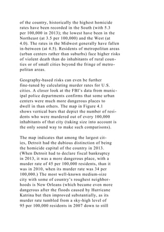 of the country, historically the highest homicide
rates have been recorded in the South (with 5.3
per 100,000 in 2013); the lowest have been in the
Northeast (at 3.5 per 100,000) and the West (at
4.0). The rates in the Midwest generally have fallen
in-between (at 4.5). Residents of metropolitan areas
(urban centers rather than suburbs) face higher risks
of violent death than do inhabitants of rural coun-
ties or of small cities beyond the fringe of metro-
politan areas.
Geography-based risks can even be further
fine-tuned by calculating murder rates for U.S.
cities. A closer look at the FBI’s data from munic-
ipal police departments confirms that some urban
centers were much more dangerous places to
dwell in than others. The map in Figure 4.1
shows vertical bars that depict the number of resi-
dents who were murdered out of every 100,000
inhabitants of that city (taking size into account is
the only sound way to make such comparisons).
The map indicates that among the largest cit-
ies, Detroit had the dubious distinction of being
the homicide capital of the country in 2013.
(When Detroit had to declare fiscal bankruptcy
in 2013, it was a more dangerous place, with a
murder rate of 45 per 100,000 residents, than it
was in 2010, when its murder rate was 34 per
100,000.) The most well-known medium-size
city with some of country’s roughest neighbor-
hoods is New Orleans (which became even more
dangerous after the floods caused by Hurricane
Katrina but then improved substantially, as its
murder rate tumbled from a sky-high level of
95 per 100,000 residents in 2007 down to still
 