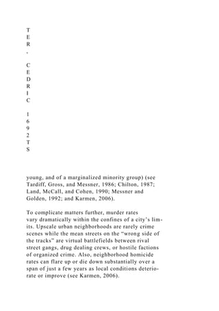 T
E
R
,
C
E
D
R
I
C
1
6
9
2
T
S
young, and of a marginalized minority group) (see
Tardiff, Gross, and Messner, 1986; Chilton, 1987;
Land, McCall, and Cohen, 1990; Messner and
Golden, 1992; and Karmen, 2006).
To complicate matters further, murder rates
vary dramatically within the confines of a city’s lim-
its. Upscale urban neighborhoods are rarely crime
scenes while the mean streets on the “wrong side of
the tracks” are virtual battlefields between rival
street gangs, drug dealing crews, or hostile factions
of organized crime. Also, neighborhood homicide
rates can flare up or die down substantially over a
span of just a few years as local conditions deterio-
rate or improve (see Karmen, 2006).
 