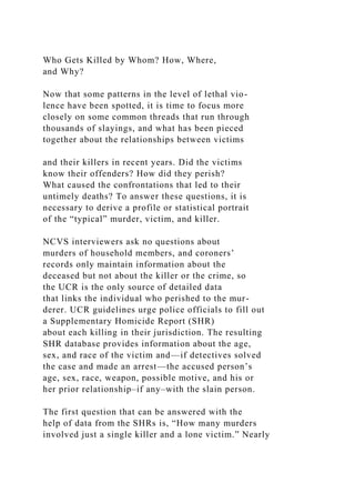 Who Gets Killed by Whom? How, Where,
and Why?
Now that some patterns in the level of lethal vio-
lence have been spotted, it is time to focus more
closely on some common threads that run through
thousands of slayings, and what has been pieced
together about the relationships between victims
and their killers in recent years. Did the victims
know their offenders? How did they perish?
What caused the confrontations that led to their
untimely deaths? To answer these questions, it is
necessary to derive a profile or statistical portrait
of the “typical” murder, victim, and killer.
NCVS interviewers ask no questions about
murders of household members, and coroners’
records only maintain information about the
deceased but not about the killer or the crime, so
the UCR is the only source of detailed data
that links the individual who perished to the mur-
derer. UCR guidelines urge police officials to fill out
a Supplementary Homicide Report (SHR)
about each killing in their jurisdiction. The resulting
SHR database provides information about the age,
sex, and race of the victim and—if detectives solved
the case and made an arrest—the accused person’s
age, sex, race, weapon, possible motive, and his or
her prior relationship–if any–with the slain person.
The first question that can be answered with the
help of data from the SHRs is, “How many murders
involved just a single killer and a lone victim.” Nearly
 