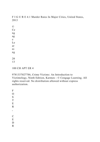 F I G U R E 4.1 Murder Rates In Major Cities, United States,
2013
©
Ce
ng
ag
e
Le
ar
ni
ng
20
13
100 CH APT ER 4
9781337027786, Crime Victims: An Introduction to
Victimology, Ninth Edition, Karmen - © Cengage Learning. All
rights reserved. No distribution allowed without express
authorization.
F
O
S
T
E
R
,
C
E
D
R
 