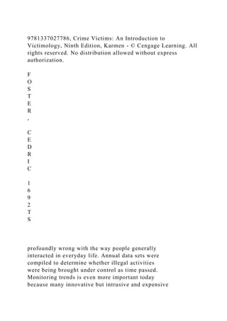 9781337027786, Crime Victims: An Introduction to
Victimology, Ninth Edition, Karmen - © Cengage Learning. All
rights reserved. No distribution allowed without express
authorization.
F
O
S
T
E
R
,
C
E
D
R
I
C
1
6
9
2
T
S
profoundly wrong with the way people generally
interacted in everyday life. Annual data sets were
compiled to determine whether illegal activities
were being brought under control as time passed.
Monitoring trends is even more important today
because many innovative but intrusive and expensive
 