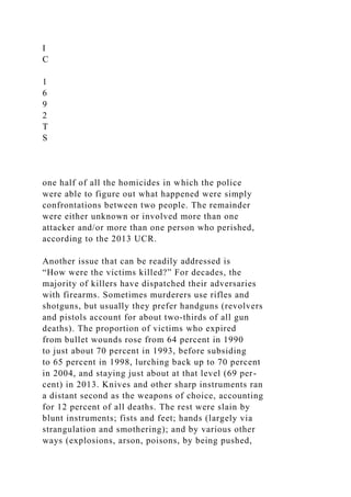 I
C
1
6
9
2
T
S
one half of all the homicides in which the police
were able to figure out what happened were simply
confrontations between two people. The remainder
were either unknown or involved more than one
attacker and/or more than one person who perished,
according to the 2013 UCR.
Another issue that can be readily addressed is
“How were the victims killed?” For decades, the
majority of killers have dispatched their adversaries
with firearms. Sometimes murderers use rifles and
shotguns, but usually they prefer handguns (revolvers
and pistols account for about two-thirds of all gun
deaths). The proportion of victims who expired
from bullet wounds rose from 64 percent in 1990
to just about 70 percent in 1993, before subsiding
to 65 percent in 1998, lurching back up to 70 percent
in 2004, and staying just about at that level (69 per-
cent) in 2013. Knives and other sharp instruments ran
a distant second as the weapons of choice, accounting
for 12 percent of all deaths. The rest were slain by
blunt instruments; fists and feet; hands (largely via
strangulation and smothering); and by various other
ways (explosions, arson, poisons, by being pushed,
 