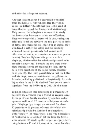 and other less frequent means).
Another issue that can be addressed with data
from the SHRs is, “By whom? Did the victim
know the killer?” Recall that this is the kind of
issue that intrigued the founders of victimology.
They were criminologists who wanted to study
the interaction between victims and offenders.
They were especially interested in uncovering any
prior relationships between the two parties in cases
of lethal interpersonal violence. For example, they
wondered whether the killer and the mortally
wounded person previously had known each
other (as intimates, adversaries, or casual acquain-
tances). To shed light on this pattern within
slayings, victim–offender relationships need to be
broadly categorized. Perhaps the two were com-
plete strangers brought together by fate. Maybe
both were members of the same family (nuclear
or extended). The third possibility is that the killer
and his target were acquaintances, neighbors, or
friends (including girlfriend or boyfriend). Accord-
ing to data in the SHRs derived from police inves-
tigations from the 1990s up to 2013, in the most
common situation (ranging from 29 percent to 38
percent) the offender was a friend or acquaintance.
Killings of one family member by another added
up to an additional 12 percent to 14 percent each
year. Slayings by strangers accounted for about
12 percent to 16 percent of cases for which the
relationship could be surmised by detectives.
Unfortunately for researchers, unsolved homicides
of “unknown relationship” (at the time the SHRs
were submitted) made up the largest category, hov-
ering between 35 and 45 percent in recent decades
 