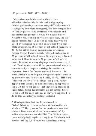 (36 percent in 2013) (FBI, 2014).
If detectives could determine the victim–
offender relationship in this residual grouping
(which presumably contains many difficult-to-solve
slayings by complete strangers), the percentages due
to family quarrels and conflicts with friends and
acquaintances probably would be much smaller.
Nevertheless, looking only at solved cases, the old
adage remains true: A person is more likely to be
killed by someone he or she knows than by a com-
plete stranger. In 45 percent of all solved murders in
2013, the killer was an acquaintance or even a
former friend. Family members killed each other in
25 percent of all solved cases. Strangers were deemed
to be the killers in nearly 20 percent of all solved
cases. Because so many slayings remain unsolved, it
is difficult to determine if the proportion of murders
committed by strangers is rising. It remains an
important issue for further research because it is
more difficult to anticipate and guard against attacks
by unknown assailants (see Riedel, 1987). (SHRs are
filled out shortly after killings take place. Police
departments usually do not send updated reports to
the UCR for “cold cases” that they solve months or
years later. Some departments do not submit SHRs
to the UCR for each killing, as they are supposed to
do in this voluntary reporting system.)
A third question that can be answered is,
“Why? What were these sudden violent outbursts
all about?” The reasons for the confrontations that
claimed lives are called the “circumstances” by
police departments and the FBI. The SHRs expose
some widely held myths arising from TV shows and
movies. Of the 6,681 murders committed during
 