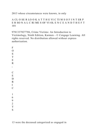 2013 whose circumstances were known, in only
A CL O SE R LO O K A T T H E VI C TI M S O F I N T ER P
E R SO N A L C RI ME S OF VI OL E N C E A N D T H E F T
101
9781337027786, Crime Victims: An Introduction to
Victimology, Ninth Edition, Karmen - © Cengage Learning. All
rights reserved. No distribution allowed without express
authorization.
F
O
S
T
E
R
,
C
E
D
R
I
C
1
6
9
2
T
S
13 were the deceased categorized as engaged in
 