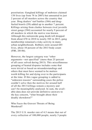 prostitution. Gangland killings of mobsters claimed
138 lives (up from 78 in 2007) but amounted to just
2 percent of all murders across the country that
year. Drug dealers’ turf battles (386) and drug-
fueled brawls (59) added up to another 7 percent.
Killings arising from clashes between rival juvenile
street gangs (584) accounted for nearly 9 percent of
all murders in which the motive was known.
Although this nationwide gang death toll dropped
from about 670 in 2010 to nearly 585 in 2013, gang
membership remained a risky activity in many
urban neighborhoods. Robbers stole around 685
lives, about 10 percent of the 2013 body count
(FBI, 2014b).
However, the largest category was “other
arguments—not specified” (more than 25 percent
of all cases solved during 2013). This miscellaneous
grouping of heated disputes includes some that
were trivial or based on misunderstandings and
others that must have seemed to be matters
worth killing for and dying over to the participants
at the time. If this vague grouping is added to
“unknown reasons” surrounding cases the police
couldn’t solve then the motives for around half
of all the 2013 killings remain a mystery and
can’t be meaningfully analyzed. In sum, the avail-
able data does not provide definitive answers to
the key concern, “what brought about their
deadly showdown?”
Who Faces the Gravest Threats of Being
Murdered?
The 2013 U.S. murder rate of 4.5 means that out of
every collection of 100,000 people, nearly 5 people
 