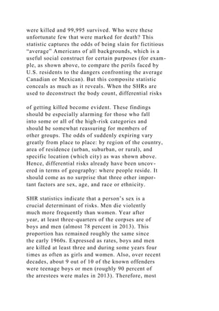 were killed and 99,995 survived. Who were these
unfortunate few that were marked for death? This
statistic captures the odds of being slain for fictitious
“average” Americans of all backgrounds, which is a
useful social construct for certain purposes (for exam-
ple, as shown above, to compare the perils faced by
U.S. residents to the dangers confronting the average
Canadian or Mexican). But this composite statistic
conceals as much as it reveals. When the SHRs are
used to deconstruct the body count, differential risks
of getting killed become evident. These findings
should be especially alarming for those who fall
into some or all of the high-risk categories and
should be somewhat reassuring for members of
other groups. The odds of suddenly expiring vary
greatly from place to place: by region of the country,
area of residence (urban, suburban, or rural), and
specific location (which city) as was shown above.
Hence, differential risks already have been uncov-
ered in terms of geography: where people reside. It
should come as no surprise that three other impor-
tant factors are sex, age, and race or ethnicity.
SHR statistics indicate that a person’s sex is a
crucial determinant of risks. Men die violently
much more frequently than women. Year after
year, at least three-quarters of the corpses are of
boys and men (almost 78 percent in 2013). This
proportion has remained roughly the same since
the early 1960s. Expressed as rates, boys and men
are killed at least three and during some years four
times as often as girls and women. Also, over recent
decades, about 9 out of 10 of the known offenders
were teenage boys or men (roughly 90 percent of
the arrestees were males in 2013). Therefore, most
 