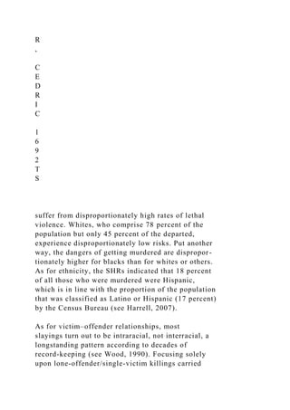 R
,
C
E
D
R
I
C
1
6
9
2
T
S
suffer from disproportionately high rates of lethal
violence. Whites, who comprise 78 percent of the
population but only 45 percent of the departed,
experience disproportionately low risks. Put another
way, the dangers of getting murdered are dispropor-
tionately higher for blacks than for whites or others.
As for ethnicity, the SHRs indicated that 18 percent
of all those who were murdered were Hispanic,
which is in line with the proportion of the population
that was classified as Latino or Hispanic (17 percent)
by the Census Bureau (see Harrell, 2007).
As for victim–offender relationships, most
slayings turn out to be intraracial, not interracial, a
longstanding pattern according to decades of
record-keeping (see Wood, 1990). Focusing solely
upon lone-offender/single-victim killings carried
 