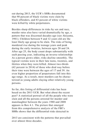 out during 2013, the UCR’s SHRs documented
that 90 percent of black victims were slain by
black offenders, and 83 percent of white victims
were killed by white perpetrators.
Besides sharp differences in risks by sex and race,
murder rates also have varied dramatically by age, a
pattern that was discerned decades ago (see Akiyama,
1981). Children between 9 and 12 years old are the
least likely age group to be slain. The risks of being
murdered rise during the teenage years and peak
during the early twenties, between ages 20 and 24.
After age 25, the body count drops substantially with
each passing year, indicating an inverse relationship:
As a person grows older, risks decline smoothly. The
typical victims were in their late teens, twenties, and
thirties when they were killed. Almost two-thirds
(62 percent in 2014) of those who died way before
their time were between the ages of 17 and 39. An
even higher proportion of perpetrators fall into this
age range. As a result, most murders can be charac-
terized as young adults slaying other relatively young
persons.
So far, this listing of differential risks has been
based on the 2013 UCR. But what about the recent
past? A statistical portrait of all the people who were
slain and all the persons arrested for murder and
manslaughter between the years 1980 and 2008
appears in Box 4.1. The picture that emerged
from this comprehensive analysis of the FBI’s
SHRs shows that the differential risks detected in
2013 are consistent with the patterns that prevailed
over almost three decades.
 