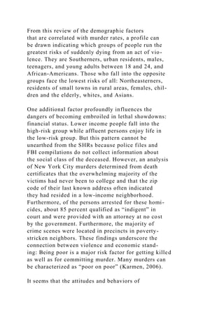 From this review of the demographic factors
that are correlated with murder rates, a profile can
be drawn indicating which groups of people run the
greatest risks of suddenly dying from an act of vio-
lence. They are Southerners, urban residents, males,
teenagers, and young adults between 18 and 24, and
African-Americans. Those who fall into the opposite
groups face the lowest risks of all: Northeasterners,
residents of small towns in rural areas, females, chil-
dren and the elderly, whites, and Asians.
One additional factor profoundly influences the
dangers of becoming embroiled in lethal showdowns:
financial status. Lower income people fall into the
high-risk group while affluent persons enjoy life in
the low-risk group. But this pattern cannot be
unearthed from the SHRs because police files and
FBI compilations do not collect information about
the social class of the deceased. However, an analysis
of New York City murders determined from death
certificates that the overwhelming majority of the
victims had never been to college and that the zip
code of their last known address often indicated
they had resided in a low-income neighborhood.
Furthermore, of the persons arrested for these homi-
cides, about 85 percent qualified as “indigent” in
court and were provided with an attorney at no cost
by the government. Furthermore, the majority of
crime scenes were located in precincts in poverty-
stricken neighbors. These findings underscore the
connection between violence and economic stand-
ing: Being poor is a major risk factor for getting killed
as well as for committing murder. Many murders can
be characterized as “poor on poor” (Karmen, 2006).
It seems that the attitudes and behaviors of
 