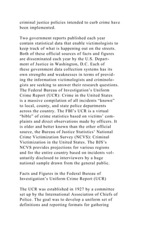 criminal justice policies intended to curb crime have
been implemented.
Two government reports published each year
contain statistical data that enable victimologists to
keep track of what is happening out on the streets.
Both of these official sources of facts and figures
are disseminated each year by the U.S. Depart-
ment of Justice in Washington, D.C. Each of
these government data collection systems has its
own strengths and weaknesses in terms of provid-
ing the information victimologists and criminolo-
gists are seeking to answer their research questions.
The Federal Bureau of Investigation’s Uniform
Crime Report (UCR): Crime in the United States
is a massive compilation of all incidents “known”
to local, county, and state police departments
across the country. The FBI’s UCR is a virtual
“bible” of crime statistics based on victims’ com-
plaints and direct observations made by officers. It
is older and better known than the other official
source, the Bureau of Justice Statistics’ National
Crime Victimization Survey (NCVS): Criminal
Victimization in the United States. The BJS’s
NCVS provides projections for various regions
and for the entire country based on incidents vol-
untarily disclosed to interviewers by a huge
national sample drawn from the general public.
Facts and Figures in the Federal Bureau of
Investigation’s Uniform Crime Report (UCR)
The UCR was established in 1927 by a committee
set up by the International Association of Chiefs of
Police. The goal was to develop a uniform set of
definitions and reporting formats for gathering
 