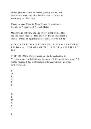entire groups—such as males, young adults, low-
income earners, and city dwellers—determine, to
some degree, their fate.
Changes over Time in Near Death Experiences:
Trends in Aggravated Assault Rates
Murder and robbery are the two violent crimes that
are the main focus of this chapter, but at this point a
look at trends in aggravated assaults also would be
A CL O SE R LO O K A T T H E VI C TI M S O F I N T ER P
E R SO N A L C RI ME S OF VI OL E N C E A N D T H E F T
103
9781337027786, Crime Victims: An Introduction to
Victimology, Ninth Edition, Karmen - © Cengage Learning. All
rights reserved. No distribution allowed without express
authorization.
F
O
S
T
E
R
,
C
E
D
R
I
C
1
 