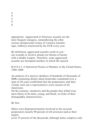6
9
2
T
S
appropriate. Aggravated or felonious assaults are the
most frequent category, outnumbering the other
serious interpersonal crimes of violence (murder,
rape, robbery) monitored by the UCR every year.
By definition, aggravated assaults result in seri-
ous wounds or involve attacks (or threats of harm)
with a deadly weapon. Therefore, some aggravated
assaults are attempted murders in which the injured
B O X 4.1 A Statistical Picture of Murders in the United States,
1980–2008
An analysis of a massive database of hundreds of thousands of
SHRs containing details about homicides committed over a
span of 28 years established that the perpetrators and their
victims were not a representative cross-section of all
Americans.
On the contrary, murderers and the people they killed were
more likely to be male, young, and black, in terms of their
demographic characteristics.
By Sex:
Males were disproportionately involved as the accused
perpetrators (nearly 90 percent of all arrestees) and as their
targets
(over 75 percent of the deceased), although males comprise only
 