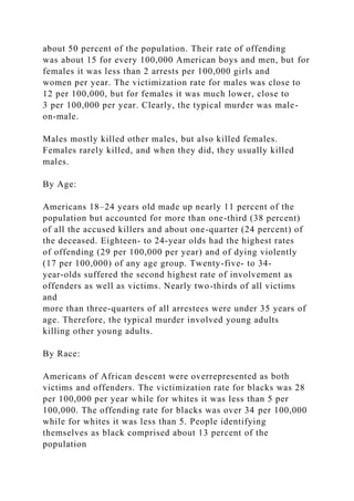 about 50 percent of the population. Their rate of offending
was about 15 for every 100,000 American boys and men, but for
females it was less than 2 arrests per 100,000 girls and
women per year. The victimization rate for males was close to
12 per 100,000, but for females it was much lower, close to
3 per 100,000 per year. Clearly, the typical murder was male-
on-male.
Males mostly killed other males, but also killed females.
Females rarely killed, and when they did, they usually killed
males.
By Age:
Americans 18–24 years old made up nearly 11 percent of the
population but accounted for more than one-third (38 percent)
of all the accused killers and about one-quarter (24 percent) of
the deceased. Eighteen- to 24-year olds had the highest rates
of offending (29 per 100,000 per year) and of dying violently
(17 per 100,000) of any age group. Twenty-five- to 34-
year-olds suffered the second highest rate of involvement as
offenders as well as victims. Nearly two-thirds of all victims
and
more than three-quarters of all arrestees were under 35 years of
age. Therefore, the typical murder involved young adults
killing other young adults.
By Race:
Americans of African descent were overrepresented as both
victims and offenders. The victimization rate for blacks was 28
per 100,000 per year while for whites it was less than 5 per
100,000. The offending rate for blacks was over 34 per 100,000
while for whites it was less than 5. People identifying
themselves as black comprised about 13 percent of the
population
 