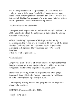 but made up nearly half (47 percent) of all those who died
violently and a little more than half (53 percent) who were
arrested for manslaughter and murder. The typical murder was
intraracial. Eighty-four percent of whites were slain by whites,
and 93 percent of blacks were killed by blacks.
Victim–offender relationships:
Strangers were responsible for about one-fifth (22 percent) of
all homicides in which the police could determine the victim–
offender relationship.
Of the remaining 78 percent of killings carried out by
nonstrangers, the victim was a spouse in 10 percent of the cases,
another family member in 12 percent, and a boyfriend or
girlfriend in 6 percent. The remaining half (49 percent)
involved
other types of acquaintances.
Circumstances:
Arguments over all kinds of miscellaneous matters (other than
issues surrounding street gangs and drugs, which are separate
categories) made up the largest heading each year.
Homicides involving members of juvenile or adult gangs
increased from 220 deaths (about 1 percent of all killings)
in 1980 to 960 (about 6 percent) in 2008.
The majority of drug-related and gang-related killings took
place in large cities.
SOURCE: Cooper and Smith, 2011.
104 CH APT ER 4
 