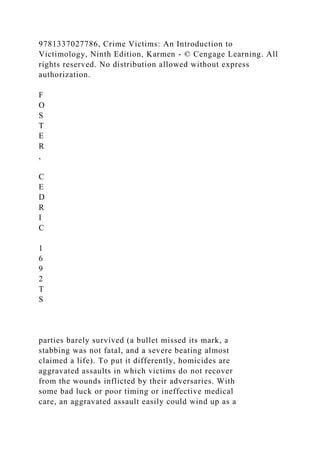 9781337027786, Crime Victims: An Introduction to
Victimology, Ninth Edition, Karmen - © Cengage Learning. All
rights reserved. No distribution allowed without express
authorization.
F
O
S
T
E
R
,
C
E
D
R
I
C
1
6
9
2
T
S
parties barely survived (a bullet missed its mark, a
stabbing was not fatal, and a severe beating almost
claimed a life). To put it differently, homicides are
aggravated assaults in which victims do not recover
from the wounds inflicted by their adversaries. With
some bad luck or poor timing or ineffective medical
care, an aggravated assault easily could wind up as a
 