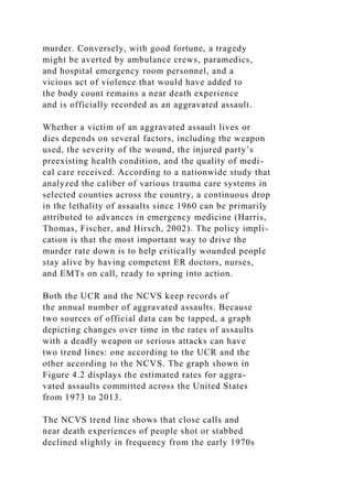 murder. Conversely, with good fortune, a tragedy
might be averted by ambulance crews, paramedics,
and hospital emergency room personnel, and a
vicious act of violence that would have added to
the body count remains a near death experience
and is officially recorded as an aggravated assault.
Whether a victim of an aggravated assault lives or
dies depends on several factors, including the weapon
used, the severity of the wound, the injured party’s
preexisting health condition, and the quality of medi-
cal care received. According to a nationwide study that
analyzed the caliber of various trauma care systems in
selected counties across the country, a continuous drop
in the lethality of assaults since 1960 can be primarily
attributed to advances in emergency medicine (Harris,
Thomas, Fischer, and Hirsch, 2002). The policy impli-
cation is that the most important way to drive the
murder rate down is to help critically wounded people
stay alive by having competent ER doctors, nurses,
and EMTs on call, ready to spring into action.
Both the UCR and the NCVS keep records of
the annual number of aggravated assaults. Because
two sources of official data can be tapped, a graph
depicting changes over time in the rates of assaults
with a deadly weapon or serious attacks can have
two trend lines: one according to the UCR and the
other according to the NCVS. The graph shown in
Figure 4.2 displays the estimated rates for aggra-
vated assaults committed across the United States
from 1973 to 2013.
The NCVS trend line shows that close calls and
near death experiences of people shot or stabbed
declined slightly in frequency from the early 1970s
 