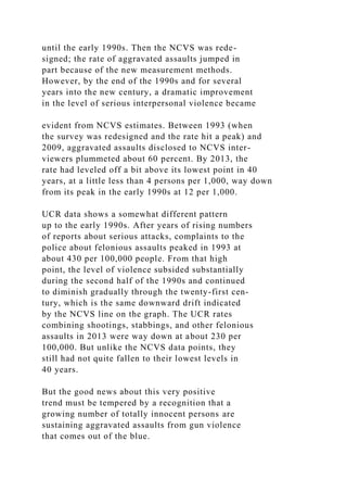 until the early 1990s. Then the NCVS was rede-
signed; the rate of aggravated assaults jumped in
part because of the new measurement methods.
However, by the end of the 1990s and for several
years into the new century, a dramatic improvement
in the level of serious interpersonal violence became
evident from NCVS estimates. Between 1993 (when
the survey was redesigned and the rate hit a peak) and
2009, aggravated assaults disclosed to NCVS inter-
viewers plummeted about 60 percent. By 2013, the
rate had leveled off a bit above its lowest point in 40
years, at a little less than 4 persons per 1,000, way down
from its peak in the early 1990s at 12 per 1,000.
UCR data shows a somewhat different pattern
up to the early 1990s. After years of rising numbers
of reports about serious attacks, complaints to the
police about felonious assaults peaked in 1993 at
about 430 per 100,000 people. From that high
point, the level of violence subsided substantially
during the second half of the 1990s and continued
to diminish gradually through the twenty-first cen-
tury, which is the same downward drift indicated
by the NCVS line on the graph. The UCR rates
combining shootings, stabbings, and other felonious
assaults in 2013 were way down at about 230 per
100,000. But unlike the NCVS data points, they
still had not quite fallen to their lowest levels in
40 years.
But the good news about this very positive
trend must be tempered by a recognition that a
growing number of totally innocent persons are
sustaining aggravated assaults from gun violence
that comes out of the blue.
 