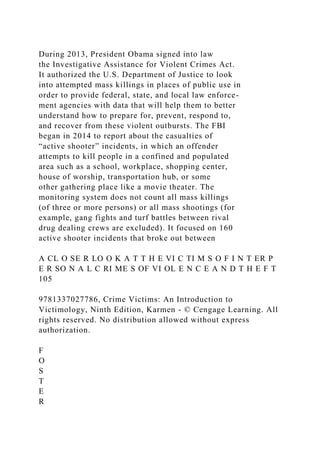 During 2013, President Obama signed into law
the Investigative Assistance for Violent Crimes Act.
It authorized the U.S. Department of Justice to look
into attempted mass killings in places of public use in
order to provide federal, state, and local law enforce-
ment agencies with data that will help them to better
understand how to prepare for, prevent, respond to,
and recover from these violent outbursts. The FBI
began in 2014 to report about the casualties of
“active shooter” incidents, in which an offender
attempts to kill people in a confined and populated
area such as a school, workplace, shopping center,
house of worship, transportation hub, or some
other gathering place like a movie theater. The
monitoring system does not count all mass killings
(of three or more persons) or all mass shootings (for
example, gang fights and turf battles between rival
drug dealing crews are excluded). It focused on 160
active shooter incidents that broke out between
A CL O SE R LO O K A T T H E VI C TI M S O F I N T ER P
E R SO N A L C RI ME S OF VI OL E N C E A N D T H E F T
105
9781337027786, Crime Victims: An Introduction to
Victimology, Ninth Edition, Karmen - © Cengage Learning. All
rights reserved. No distribution allowed without express
authorization.
F
O
S
T
E
R
 