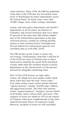 crime statistics. Since 1930, the FBI has published
crime data in the UCR that was forwarded volun-
tarily to Washington by police departments across
the United States. In recent years, more than
18,000 village, town, tribal, college, municipal,
county, and state police departments and sheriff’s
departments in all 50 states, the District of
Columbia, and several territories that serve about
97 percent of the more than 300 million inhabit-
ants of the United States participate in the data
collection process, usually by sending periodic
reports to state criminal justice clearinghouses.
Several federal law enforcement agencies now
contribute data as well (FBI, 2014).
The FBI divides up the crimes it tracks into
two listings. Unfortunately, both Part I and Part II
of the UCR have been of limited value to those
interested in studying the actual flesh-and-blood
victims rather than the incidents known to police
departments or the characteristics of the persons
arrested for allegedly committing them.
Part I of the UCR focuses on eight index
crimes, the illegal acts most people readily think
about when they hear the term “street crime.”
Four index crimes count violent attacks directed
“against persons”: murder, forcible rape, robbery,
and aggravated assault. The other four monitor
crimes “against property”: burglary, larceny (thefts
of all kinds), motor vehicle theft, and arson. (The
category of arson was added in 1979 at the request
of Congress when poor neighborhoods in big cities
experienced many blazes of suspicious origin.
However, incidents of arson are still unreliably
 