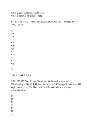 NCVS aggravated assault rate
UCR aggravated assault rate
F I G U R E 4.2 Trends in Aggravated Assaults, United States,
1973–2013
©
20
16
Ce
ng
ag
e
Le
ar
ni
ng
®
106 CH APT ER 4
9781337027786, Crime Victims: An Introduction to
Victimology, Ninth Edition, Karmen - © Cengage Learning. All
rights reserved. No distribution allowed without express
authorization.
F
O
S
T
E
R
,
 