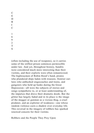 C
E
D
R
I
C
1
6
9
2
T
S
(often including the use of weapons), so it carries
some of the stiffest prison sentences permissible
under law. And yet, throughout history, bandits
were considered much more interesting than their
victims, and their exploits were often romanticized.
The highwaymen of Robin Hood’s band, pirates
who plundered ships laden with treasure, frontier out-
laws who ambushed stagecoaches and trains, and
gangsters who held up banks during the Great
Depression—all were the subjects of stories and
songs sympathetic to, or at least understanding of,
the impulses that drove their dramatic deeds. But the
glitter has largely faded and in its place is the image
of the mugger or gunman as a vicious thug, a cruel
predator, and an exploiter of weakness—one whose
random violence casts a shadow over everyday life.
This reversal in the imagery of robbers has sparked
renewed concern for their victims.
Robbers and the People They Prey Upon
 
