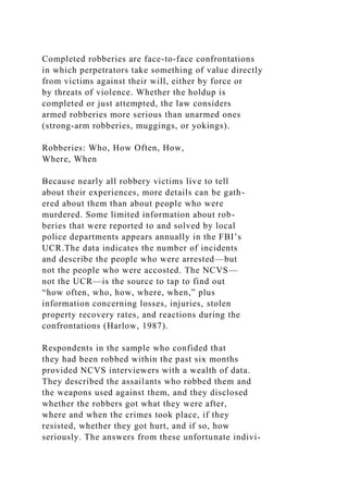 Completed robberies are face-to-face confrontations
in which perpetrators take something of value directly
from victims against their will, either by force or
by threats of violence. Whether the holdup is
completed or just attempted, the law considers
armed robberies more serious than unarmed ones
(strong-arm robberies, muggings, or yokings).
Robberies: Who, How Often, How,
Where, When
Because nearly all robbery victims live to tell
about their experiences, more details can be gath-
ered about them than about people who were
murdered. Some limited information about rob-
beries that were reported to and solved by local
police departments appears annually in the FBI’s
UCR.The data indicates the number of incidents
and describe the people who were arrested—but
not the people who were accosted. The NCVS—
not the UCR—is the source to tap to find out
“how often, who, how, where, when,” plus
information concerning losses, injuries, stolen
property recovery rates, and reactions during the
confrontations (Harlow, 1987).
Respondents in the sample who confided that
they had been robbed within the past six months
provided NCVS interviewers with a wealth of data.
They described the assailants who robbed them and
the weapons used against them, and they disclosed
whether the robbers got what they were after,
where and when the crimes took place, if they
resisted, whether they got hurt, and if so, how
seriously. The answers from these unfortunate indivi-
 