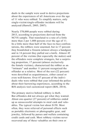 duals in the sample were used to derive projections
about the experiences of all Americans over the age
of 11 who were robbed. To simplify matters, only
single-victim/single-offender incidents will be
analyzed (Harrell, 2005; 2007).
Nearly 370,000 people were robbed during
2013, according to projections derived from the
NCVS sample. That translated to a rate of a little
more than 2 per 1,000 persons over the age of 11.
In a little more than half of the face-to-face confron-
tations, the robbers were unarmed, but in 17 percent
they brandished a firearm (almost always a handgun)
and in 14 percent they pulled out a knife. Almost 45
percent of the victims (but especially the males) said
the offenders were complete strangers, but a surpris-
ing proportion, 17 percent (almost exclusively
the female victims), characterized the robber as an
“intimate” and another 11 percent recognized the
offender as a relative. Most of the rest (22 percent)
were described as acquaintances, either casual or
even well-known. Over 67 percent of the indivi-
duals who were robbed that year informed the police
about their harrowing experiences, according to the
BJS analysis tool customized report (BJS, 2014).
The primary motive behind robbery is theft.
But offenders did not always get what they wanted.
About one-quarter (27 percent) of robberies ended
up as unsuccessful attempts to steal cash and valu-
ables. The typical victim lost about $150. Most
often, they were relieved of personal effects such
as portable electronic or photographic gear, and
jewelry, followed by purses and wallets containing
credit cards and cash. Most robbery victims never
recovered any of these valuables on their own or
 