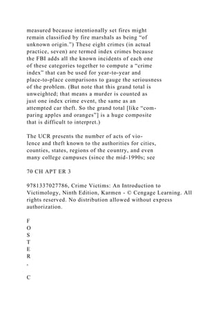 measured because intentionally set fires might
remain classified by fire marshals as being “of
unknown origin.”) These eight crimes (in actual
practice, seven) are termed index crimes because
the FBI adds all the known incidents of each one
of these categories together to compute a “crime
index” that can be used for year-to-year and
place-to-place comparisons to gauge the seriousness
of the problem. (But note that this grand total is
unweighted; that means a murder is counted as
just one index crime event, the same as an
attempted car theft. So the grand total [like “com-
paring apples and oranges”] is a huge composite
that is difficult to interpret.)
The UCR presents the number of acts of vio-
lence and theft known to the authorities for cities,
counties, states, regions of the country, and even
many college campuses (since the mid-1990s; see
70 CH APT ER 3
9781337027786, Crime Victims: An Introduction to
Victimology, Ninth Edition, Karmen - © Cengage Learning. All
rights reserved. No distribution allowed without express
authorization.
F
O
S
T
E
R
,
C
 