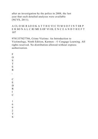 after an investigation by the police in 2008, the last
year that such detailed analyses were available
(NCVS, 2011).
A CL O SE R LO O K A T T H E VI C TI M S O F I N T ER P
E R SO N A L C RI ME S OF VI OL E N C E A N D T H E F T
107
9781337027786, Crime Victims: An Introduction to
Victimology, Ninth Edition, Karmen - © Cengage Learning. All
rights reserved. No distribution allowed without express
authorization.
F
O
S
T
E
R
,
C
E
D
R
I
C
1
6
9
2
T
S
 