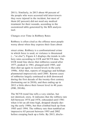 2011). Similarly, in 2013 about 40 percent of
the people who were accosted told interviewers
they were injured in the incident, but most of
them (62 percent) did not need any medical
treatment for their wounds, according to the
customized table generated by the BJS analysis
tool.
Changes over Time in Robbery Rates
Robbery is often cited as the offense most people
worry about when they express their fears about
street crime. Robbery is a confrontational crime
in which force is used, or violence is threatened
(…“or else”). Figure 4.3 displays the trends in rob-
bery rates according to UCR and NCVS data. The
UCR trend line shows that robberies soared after
1977, peaked in 1981, plunged until 1985, and
then shot up again to record levels in the early
1990s. After that, reports of muggings and holdups
plummeted impressively until 2001. Known cases
of robberies largely continued to drift downward
during the first decade of the twenty-first century
(bottoming out in 2010), and then ending up in
2013 a little above their lowest level in 40 years
(FBI, 2014b).
The NCVS trend line tells a very similar, but
not identical, story. It indicates that the robbery rate
fell between 1974 and 1978, rebounded until 1981
when it hit an all-time high, dropped sharply dur-
ing the early 1980s, but then climbed back up from
1985 until 1994. The robbery rate then tumbled an
impressive 65 percent between 1993 and 2002
before creeping back up a little. By 2013, disclo-
 