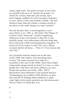 ninety-eight cents. The police records of our cities
are spotted with cases of ‘murder for peanuts’ in
which the victims, both men and women, have
been slugged, stabbed, hit with iron pipes, hammers,
or axes, and in a few cases kicked to death—the loot
being no more than the carfare a woman carried in
her purse or the small change in a man’s pocket.”
Several decades later, a newsmagazine’s cover
story (Press et al., 1981, p. 48) titled “The Plague of
Violent Crime” observed: “Another frightening
difference in the crime picture is that life is now
pitifully cheap. Law enforcement officials think they
have witnessed a shift toward gratuitous slaughter. ‘It
used to be Your money or your life,’says a Bronx
assistant district attorney.… ‘Now it’s Your money and
your life.’”
So a journalist had the impression at the start
of the 1950s that robbers were becoming more
vicious. The same assertion was made by a
journalist at the start of the 1980s. Were these fright-
ening media images based on facts? Is it true, as some
people fear, that more and more robberies are esca-
lating into murders (see Cook, 1985, 1987)?
Researchers must undertake a fine grained analysis.
Victimologists can combine UCR statistics on mur-
ders and NCVS findings about robberies to shed
some light on this grisly question (see the data assem-
bled in Table 4.3 inside Box 4.2).
0
2
3
 