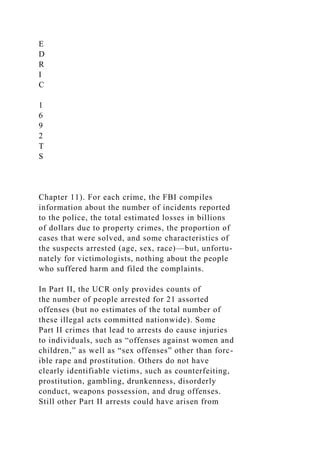E
D
R
I
C
1
6
9
2
T
S
Chapter 11). For each crime, the FBI compiles
information about the number of incidents reported
to the police, the total estimated losses in billions
of dollars due to property crimes, the proportion of
cases that were solved, and some characteristics of
the suspects arrested (age, sex, race)—but, unfortu-
nately for victimologists, nothing about the people
who suffered harm and filed the complaints.
In Part II, the UCR only provides counts of
the number of people arrested for 21 assorted
offenses (but no estimates of the total number of
these illegal acts committed nationwide). Some
Part II crimes that lead to arrests do cause injuries
to individuals, such as “offenses against women and
children,” as well as “sex offenses” other than forc-
ible rape and prostitution. Others do not have
clearly identifiable victims, such as counterfeiting,
prostitution, gambling, drunkenness, disorderly
conduct, weapons possession, and drug offenses.
Still other Part II arrests could have arisen from
 