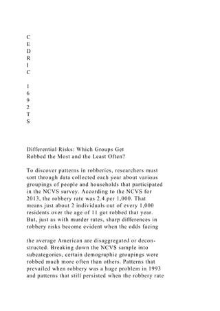 C
E
D
R
I
C
1
6
9
2
T
S
Differential Risks: Which Groups Get
Robbed the Most and the Least Often?
To discover patterns in robberies, researchers must
sort through data collected each year about various
groupings of people and households that participated
in the NCVS survey. According to the NCVS for
2013, the robbery rate was 2.4 per 1,000. That
means just about 2 individuals out of every 1,000
residents over the age of 11 got robbed that year.
But, just as with murder rates, sharp differences in
robbery risks become evident when the odds facing
the average American are disaggregated or decon-
structed. Breaking down the NCVS sample into
subcategories, certain demographic groupings were
robbed much more often than others. Patterns that
prevailed when robbery was a huge problem in 1993
and patterns that still persisted when the robbery rate
 