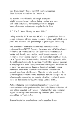 was dramatically lower in 2013 can be discerned
from the data assembled in Table 4.4.
To put the issue bluntly, although everyone
might be apprehensive about being robbed at a cer-
tain time and place, particular groups of people
have a lot more to fear on a regular basis than
B O X 4.2 “Your Money or Your Life!”
Using both the UCR and the NCVS, it is possible to derive
rough estimates of how many robbery victims get killed each
year, and whether that percentage is growing or shrinking.
The number of robberies committed annually can be
estimated from NCVS figures. However, the NCVS excludes
robberies of establishments like convenience stores and
banks and thereby unavoidably undercounts commercial
robberies where some employee or bystander might get slain.
UCR figures are always smaller because they represent only
the robberies known to the police. The SHRs’ annual number
of slayings that were felony murders starting out as robberies
is surely an undercount because homicide detectives are
unable to determine the motive and solve the crime in
around one-third of all cases. Also, in certain murders, the
killer might have robbed the deceased person’s corpse as an
afterthought, according to a study of robbery-related homi-
cides in Baltimore during 1983 (see Loftin, 1986).
Acknowledging these methodological caveats, rough
calculations can be performed to derive ballpark estimates of
how often targeted individuals—whether they are cooperat-
ing or resisting—are murdered by robbers. (See the data
assembled in Table 4.3.)
Several tentative conclusions can be reached from
 