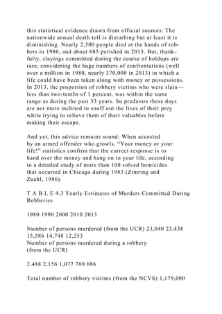 this statistical evidence drawn from official sources: The
nationwide annual death toll is disturbing but at least it is
diminishing. Nearly 2,500 people died at the hands of rob-
bers in 1980, and about 685 perished in 2013. But, thank-
fully, slayings committed during the course of holdups are
rare, considering the huge numbers of confrontations (well
over a million in 1980, nearly 370,000 in 2013) in which a
life could have been taken along with money or possessions.
In 2013, the proportion of robbery victims who were slain—
less than two-tenths of 1 percent, was within the same
range as during the past 33 years. So predators these days
are not more inclined to snuff out the lives of their prey
while trying to relieve them of their valuables before
making their escape.
And yet, this advice remains sound: When accosted
by an armed offender who growls, “Your money or your
life!” statistics confirm that the correct response is to
hand over the money and hang on to your life, according
to a detailed study of more than 100 solved homicides
that occurred in Chicago during 1983 (Zimring and
Zuehl, 1986).
T A B L E 4.3 Yearly Estimates of Murders Committed During
Robberies
1980 1990 2000 2010 2013
Number of persons murdered (from the UCR) 23,040 23,438
15,586 14,748 12,253
Number of persons murdered during a robbery
(from the UCR)
2,488 2,156 1,077 780 686
Total number of robbery victims (from the NCVS) 1,179,000
 