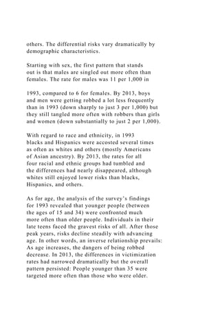 others. The differential risks vary dramatically by
demographic characteristics.
Starting with sex, the first pattern that stands
out is that males are singled out more often than
females. The rate for males was 11 per 1,000 in
1993, compared to 6 for females. By 2013, boys
and men were getting robbed a lot less frequently
than in 1993 (down sharply to just 3 per 1,000) but
they still tangled more often with robbers than girls
and women (down substantially to just 2 per 1,000).
With regard to race and ethnicity, in 1993
blacks and Hispanics were accosted several times
as often as whites and others (mostly Americans
of Asian ancestry). By 2013, the rates for all
four racial and ethnic groups had tumbled and
the differences had nearly disappeared, although
whites still enjoyed lower risks than blacks,
Hispanics, and others.
As for age, the analysis of the survey’s findings
for 1993 revealed that younger people (between
the ages of 15 and 34) were confronted much
more often than older people. Individuals in their
late teens faced the gravest risks of all. After those
peak years, risks decline steadily with advancing
age. In other words, an inverse relationship prevails:
As age increases, the dangers of being robbed
decrease. In 2013, the differences in victimization
rates had narrowed dramatically but the overall
pattern persisted: People younger than 35 were
targeted more often than those who were older.
 
