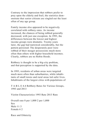 Contrary to the impression that robbers prefer to
prey upon the elderly and frail, the statistics dem-
onstrate that senior citizens are singled out the least
often of any age group.
Family income also appeared to be negatively
correlated with robbery rates. As income
increased, the chances of being robbed generally
decreased, with just one exception. In 1993, the
differences between the lowest and highest
income groups were dramatic. Twenty years
later, the gap had narrowed considerably, but the
pattern persisted: The desperately poor were
robbed of their meager possessions much more
often than others with higher household incomes.
Clearly, robbers are no Robin Hoods.
Robbery is thought to be a big-city problem,
and that perception is supported by the data.
In 1993, residents of urban areas were targeted
much more often than suburbanites, while inhabi-
tants of small towns and rural areas led safer lives.
Inhabitants of the largest cities with populations of
T A B L E 4.4 Robbery Rates for Various Groups,
1993 and 2013
Victim Characteristics 1993 Rate 2013 Rate
Overall rate 8 per 1,000 2 per 1,000
Sex
Male 11 3
Female 6 2
Race and Ethnicity
 