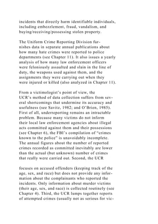 incidents that directly harm identifiable individuals,
including embezzlement, fraud, vandalism, and
buying/receiving/possessing stolen property.
The Uniform Crime Reporting Division fur-
nishes data in separate annual publications about
how many hate crimes were reported to police
departments (see Chapter 11). It also issues a yearly
analysis of how many law enforcement officers
were feloniously assaulted and slain in the line of
duty, the weapons used against them, and the
assignments they were carrying out when they
were injured or killed (also analyzed in Chapter 11).
From a victimologist’s point of view, the
UCR’s method of data collection suffers from sev-
eral shortcomings that undermine its accuracy and
usefulness (see Savitz, 1982; and O’Brien, 1985).
First of all, underreporting remains an intractable
problem. Because many victims do not inform
their local law enforcement agencies about illegal
acts committed against them and their possessions
(see Chapter 6), the FBI’s compilation of “crimes
known to the police” is unavoidably incomplete.
The annual figures about the number of reported
crimes recorded as committed inevitably are lower
than the actual (but unknown) number of crimes
that really were carried out. Second, the UCR
focuses on accused offenders (keeping track of the
age, sex, and race) but does not provide any infor-
mation about the complainants who reported the
incidents. Only information about murder victims
(their age, sex, and race) is collected routinely (see
Chapter 4). Third, the UCR lumps together reports
of attempted crimes (usually not as serious for vic-
 