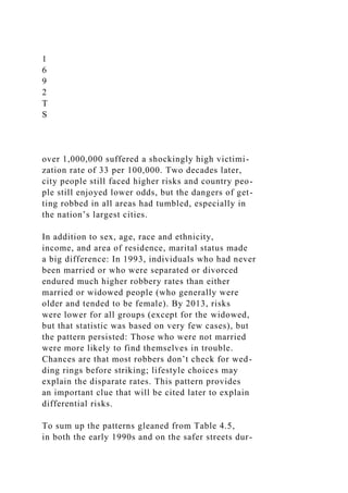 1
6
9
2
T
S
over 1,000,000 suffered a shockingly high victimi-
zation rate of 33 per 100,000. Two decades later,
city people still faced higher risks and country peo-
ple still enjoyed lower odds, but the dangers of get-
ting robbed in all areas had tumbled, especially in
the nation’s largest cities.
In addition to sex, age, race and ethnicity,
income, and area of residence, marital status made
a big difference: In 1993, individuals who had never
been married or who were separated or divorced
endured much higher robbery rates than either
married or widowed people (who generally were
older and tended to be female). By 2013, risks
were lower for all groups (except for the widowed,
but that statistic was based on very few cases), but
the pattern persisted: Those who were not married
were more likely to find themselves in trouble.
Chances are that most robbers don’t check for wed-
ding rings before striking; lifestyle choices may
explain the disparate rates. This pattern provides
an important clue that will be cited later to explain
differential risks.
To sum up the patterns gleaned from Table 4.5,
in both the early 1990s and on the safer streets dur-
 