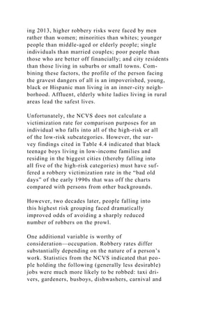 ing 2013, higher robbery risks were faced by men
rather than women; minorities than whites; younger
people than middle-aged or elderly people; single
individuals than married couples; poor people than
those who are better off financially; and city residents
than those living in suburbs or small towns. Com-
bining these factors, the profile of the person facing
the gravest dangers of all is an impoverished, young,
black or Hispanic man living in an inner-city neigh-
borhood. Affluent, elderly white ladies living in rural
areas lead the safest lives.
Unfortunately, the NCVS does not calculate a
victimization rate for comparison purposes for an
individual who falls into all of the high-risk or all
of the low-risk subcategories. However, the sur-
vey findings cited in Table 4.4 indicated that black
teenage boys living in low-income families and
residing in the biggest cities (thereby falling into
all five of the high-risk categories) must have suf-
fered a robbery victimization rate in the “bad old
days” of the early 1990s that was off the charts
compared with persons from other backgrounds.
However, two decades later, people falling into
this highest risk grouping faced dramatically
improved odds of avoiding a sharply reduced
number of robbers on the prowl.
One additional variable is worthy of
consideration—occupation. Robbery rates differ
substantially depending on the nature of a person’s
work. Statistics from the NCVS indicated that peo-
ple holding the following (generally less desirable)
jobs were much more likely to be robbed: taxi dri-
vers, gardeners, busboys, dishwashers, carnival and
 