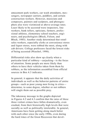 amusement park workers, car wash attendants, mes-
sengers, newspaper carriers, peddlers, and certain
construction workers. However, musicians and
composers, painters and sculptors, and photogra-
phers also were victimized at above-average rates.
Least likely to be accosted were inspectors, line
workers, bank tellers, opticians, farmers, profes-
sional athletes, elementary school teachers, engi-
neers, and psychologists (Block, Felson, and
Block, 1985). Another study determined that retail
sales workers, especially clerks at convenience stores
and liquor stores, were robbed the most, along with
cab drivers. College professors faced the lowest risks
of being accosted (Warchol, 1998).
Differential risks also show up clearly when a
particular kind of robbery—carjacking—is the focus
of attention. Some people are more likely than
others to have their vehicles taken from them by
robbers, as the information assembled from official
sources in Box 4.3 indicates.
In general, it appears that the daily activities of
individuals as well as the behavior patterns of entire
groups—such as poor young men living in cities—
determine, to some degree, whether or not robbers
will single them out as possible prey.
The takeaway message in the graphs depicted
in Figures 4.2 and 4.3 confirm that the rates of these
three violent crimes have fallen dramatically, even
crashed, from their historically high levels that were
socially as well as politically intolerable. In general,
Americans have been getting along much better
with each other since the early 1990s, even during
the hard times of the Great Recession that devel-
 