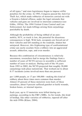 of all types,” and state legislatures began to impose stiffer
penalties for the crime. In 1993, Congress passed the Anti-Car
Theft Act, which made robberies of motorists carried out with
a firearm a federal offense, under the legal rationale that
vehicles and guns are involved in interstate commerce (see
Gibbs, 1993a). The 1994 Violent Crime Control and Law
Enforcement Act made killings arising from carjackings
punishable by death.
Although the probability of being robbed of an auto-
mobile, SUV, or truck is low, the potential for disastrous
consequences is high. With luck, occupants are forced out of
their vehicles and left standing at the roadside, shaken but
uninjured. However, this frightening type of confrontational
crime can easily escalate from a robbery into an aggravated
assault, abduction, rape, and even murder.
Because this combination of circumstances is relatively
uncommon, researchers had to merge the findings from a
number of years of NCVS surveys to assemble a sufficient
number of cases to analyze. During each of the 10 years
from 1993 to 2002, the NCVS projected that roughly 38,000
carjackings took place nationwide. That worked out to about
0.17 incidents (some involved more than one person)
per 1,000 people, or 17 per 100,000—making this kind of
robbery about three times more common than murder.
Almost 25 percent of these motorists were hurt; of these
casualties, about 9 percent suffered gunshot or knife wounds,
broken bones, or internal injuries.
Each year, up to 15 motorists were killed during car-
jackings, according to the FBI’s SHRs. As for trends, this kind
of holdup, like other varieties of robberies, tapered off after
the mid-1990s (Klaus, 2004).
 