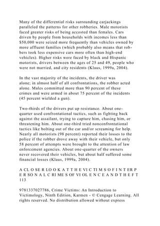 Many of the differential risks surrounding carjackings
paralleled the patterns for other robberies. Male motorists
faced greater risks of being accosted than females. Cars
driven by people from households with incomes less than
$50,000 were seized more frequently than vehicles owned by
more affluent families (which probably also means that rob-
bers took less expensive cars more often than high-end
vehicles). Higher risks were faced by black and Hispanic
motorists, drivers between the ages of 25 and 49, people who
were not married, and city residents (Klaus, 1999a, 2004).
In the vast majority of the incidents, the driver was
alone; in almost half of all confrontations, the robber acted
alone. Males committed more than 90 percent of these
crimes and were armed in about 75 percent of the incidents
(45 percent wielded a gun).
Two-thirds of the drivers put up resistance. About one-
quarter used confrontational tactics, such as fighting back
against the assailant, trying to capture him, chasing him, or
threatening him. About one-third tried nonconfrontational
tactics like bolting out of the car and/or screaming for help.
Nearly all motorists (98 percent) reported their losses to the
police if the robber drove away with their vehicle, but only
58 percent of attempts were brought to the attention of law
enforcement agencies. About one-quarter of the owners
never recovered their vehicles, but about half suffered some
financial losses (Klaus, 1999a, 2004).
A CL O SE R LO O K A T T H E VI C TI M S O F I N T ER P
E R SO N A L C RI ME S OF VI OL E N C E A N D T H E F T
113
9781337027786, Crime Victims: An Introduction to
Victimology, Ninth Edition, Karmen - © Cengage Learning. All
rights reserved. No distribution allowed without express
 
