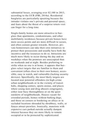substantial losses, averaging over $2,100 in 2013,
according to the UCR (FBI, 2014a). Residential
burglaries are particularly upsetting because the
intruder violates one’s private and personal space,
and fears about the threat of a surprise return visit
can linger for a long time.
Single-family homes are more attractive to bur-
glars than apartments, condominiums, and other
multifamily residences because private houses have
more access points and are more difficult to secure,
and often contain greater rewards. However, pri-
vate homeowners can take their own initiatives to
protect their possessions and usually have both the
incentive and the resources to do so. Intrusions are
much more likely to occur during the day and on
weekdays when the premises are unoccupied than
on weekends and at night. Besides preferring to
strike when no one is at home, it appears that bur-
glars select targets that are familiar to them and
convenient (often close to their own homes), acces-
sible, easy to watch, and vulnerable (lacking security
devices). Specifically, the most likely targets are
located near potential offenders (in high-crime
urban neighborhoods or in the vicinity of transit
hubs, shopping centers, sports arenas, and places
where young men and drug abusers congregate),
either near busy thoroughfares or on the quiet
outskirts of neighborhoods. Houses vacant for
extended periods, homes without barking dogs,
and those on corners or bordering on alleys or in
secluded locations shrouded by shrubbery, walls, or
fences attract prowlers. Ironically, mansions with
expensive cars parked outside actually dampen
interest because they are more likely to remain
occupied or to be protected by sophisticated
 
