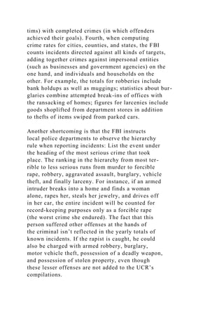 tims) with completed crimes (in which offenders
achieved their goals). Fourth, when computing
crime rates for cities, counties, and states, the FBI
counts incidents directed against all kinds of targets,
adding together crimes against impersonal entities
(such as businesses and government agencies) on the
one hand, and individuals and households on the
other. For example, the totals for robberies include
bank holdups as well as muggings; statistics about bur-
glaries combine attempted break-ins of offices with
the ransacking of homes; figures for larcenies include
goods shoplifted from department stores in addition
to thefts of items swiped from parked cars.
Another shortcoming is that the FBI instructs
local police departments to observe the hierarchy
rule when reporting incidents: List the event under
the heading of the most serious crime that took
place. The ranking in the hierarchy from most ter-
rible to less serious runs from murder to forcible
rape, robbery, aggravated assault, burglary, vehicle
theft, and finally larceny. For instance, if an armed
intruder breaks into a home and finds a woman
alone, rapes her, steals her jewelry, and drives off
in her car, the entire incident will be counted for
record-keeping purposes only as a forcible rape
(the worst crime she endured). The fact that this
person suffered other offenses at the hands of
the criminal isn’t reflected in the yearly totals of
known incidents. If the rapist is caught, he could
also be charged with armed robbery, burglary,
motor vehicle theft, possession of a deadly weapon,
and possession of stolen property, even though
these lesser offenses are not added to the UCR’s
compilations.
 