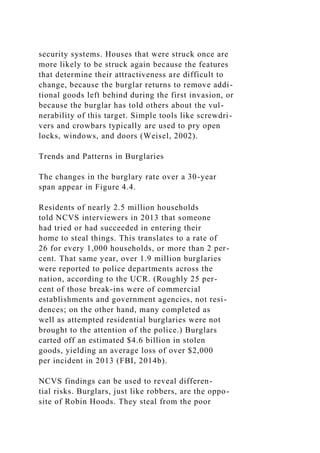 security systems. Houses that were struck once are
more likely to be struck again because the features
that determine their attractiveness are difficult to
change, because the burglar returns to remove addi-
tional goods left behind during the first invasion, or
because the burglar has told others about the vul-
nerability of this target. Simple tools like screwdri-
vers and crowbars typically are used to pry open
locks, windows, and doors (Weisel, 2002).
Trends and Patterns in Burglaries
The changes in the burglary rate over a 30-year
span appear in Figure 4.4.
Residents of nearly 2.5 million households
told NCVS interviewers in 2013 that someone
had tried or had succeeded in entering their
home to steal things. This translates to a rate of
26 for every 1,000 households, or more than 2 per-
cent. That same year, over 1.9 million burglaries
were reported to police departments across the
nation, according to the UCR. (Roughly 25 per-
cent of those break-ins were of commercial
establishments and government agencies, not resi-
dences; on the other hand, many completed as
well as attempted residential burglaries were not
brought to the attention of the police.) Burglars
carted off an estimated $4.6 billion in stolen
goods, yielding an average loss of over $2,000
per incident in 2013 (FBI, 2014b).
NCVS findings can be used to reveal differen-
tial risks. Burglars, just like robbers, are the oppo-
site of Robin Hoods. They steal from the poor
 