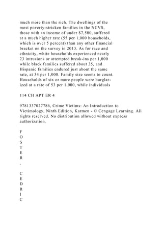 much more than the rich. The dwellings of the
most poverty-stricken families in the NCVS,
those with an income of under $7,500, suffered
at a much higher rate (55 per 1,000 households,
which is over 5 percent) than any other financial
bracket on the survey in 2013. As for race and
ethnicity, white households experienced nearly
23 intrusions or attempted break-ins per 1,000
while black families suffered about 35, and
Hispanic families endured just about the same
rate, at 34 per 1,000. Family size seems to count.
Households of six or more people were burglar-
ized at a rate of 53 per 1,000, while individuals
114 CH APT ER 4
9781337027786, Crime Victims: An Introduction to
Victimology, Ninth Edition, Karmen - © Cengage Learning. All
rights reserved. No distribution allowed without express
authorization.
F
O
S
T
E
R
,
C
E
D
R
I
C
 
